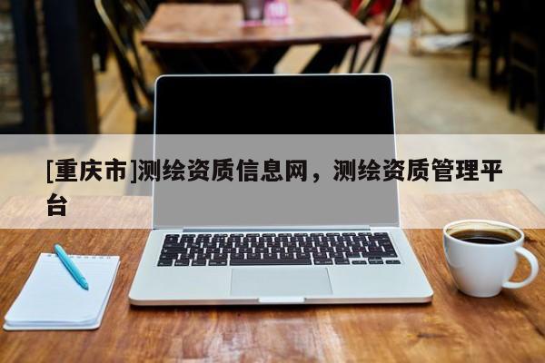 [重慶市]測(cè)繪資質(zhì)信息網(wǎng)，測(cè)繪資質(zhì)管理平臺(tái)