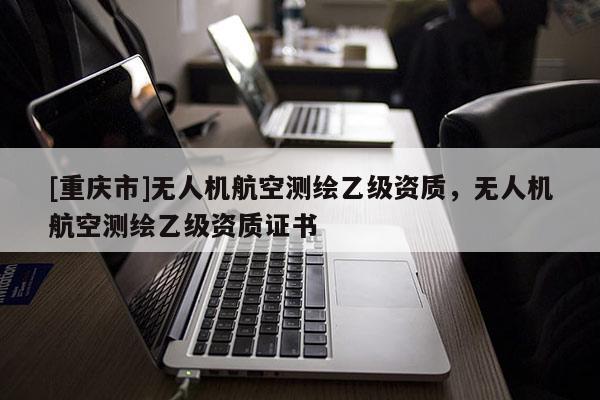 [重慶市]無(wú)人機(jī)航空測(cè)繪乙級(jí)資質(zhì)，無(wú)人機(jī)航空測(cè)繪乙級(jí)資質(zhì)證書