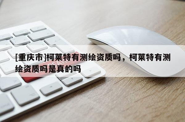 [重慶市]柯萊特有測(cè)繪資質(zhì)嗎，柯萊特有測(cè)繪資質(zhì)嗎是真的嗎