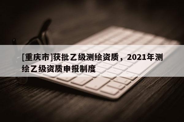 [重慶市]獲批乙級(jí)測繪資質(zhì)，2021年測繪乙級(jí)資質(zhì)申報(bào)制度