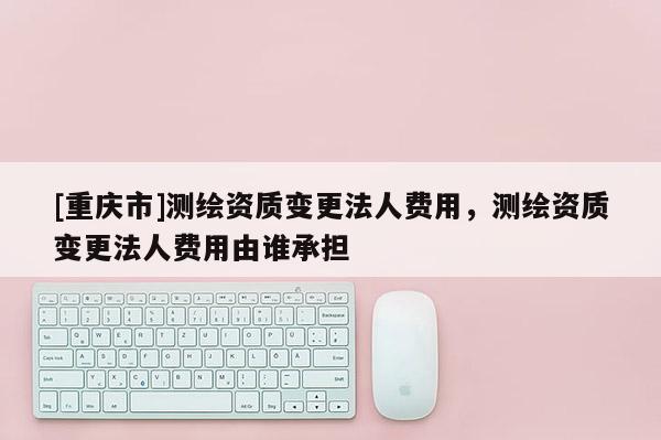 [重慶市]測(cè)繪資質(zhì)變更法人費(fèi)用，測(cè)繪資質(zhì)變更法人費(fèi)用由誰(shuí)承擔(dān)