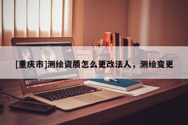 [重慶市]測繪資質(zhì)怎么更改法人，測繪變更