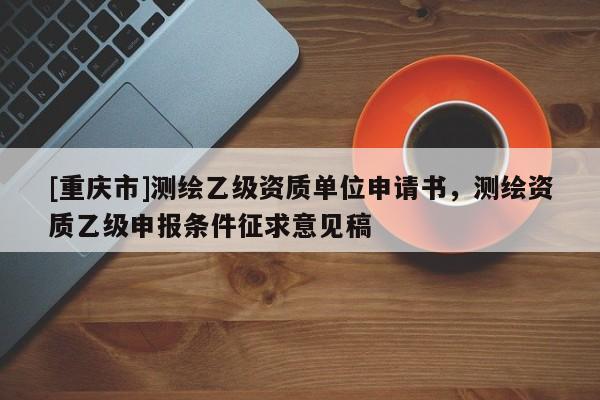 [重慶市]測(cè)繪乙級(jí)資質(zhì)單位申請(qǐng)書，測(cè)繪資質(zhì)乙級(jí)申報(bào)條件征求意見稿