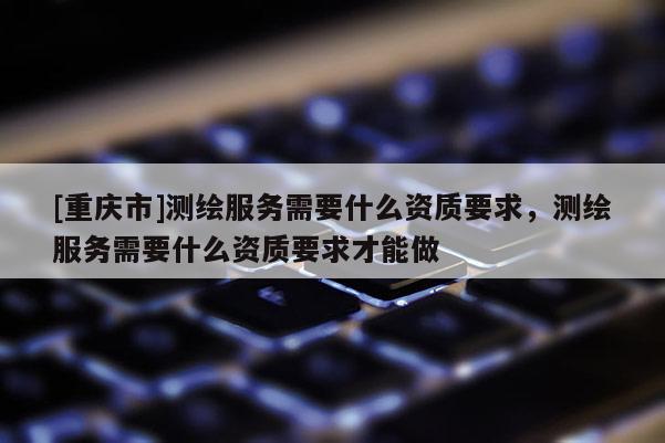 [重慶市]測繪服務(wù)需要什么資質(zhì)要求，測繪服務(wù)需要什么資質(zhì)要求才能做