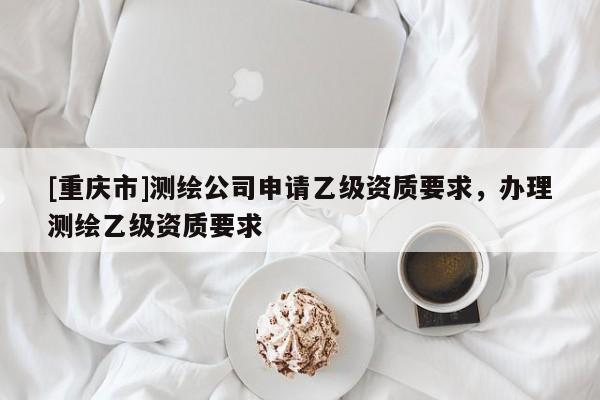 [重慶市]測(cè)繪公司申請(qǐng)乙級(jí)資質(zhì)要求，辦理測(cè)繪乙級(jí)資質(zhì)要求
