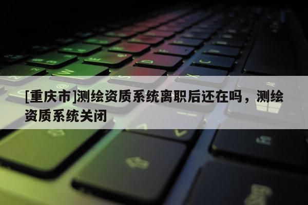 [重慶市]測(cè)繪資質(zhì)系統(tǒng)離職后還在嗎，測(cè)繪資質(zhì)系統(tǒng)關(guān)閉