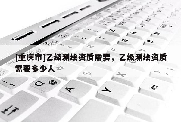 [重慶市]乙級(jí)測(cè)繪資質(zhì)需要，乙級(jí)測(cè)繪資質(zhì)需要多少人