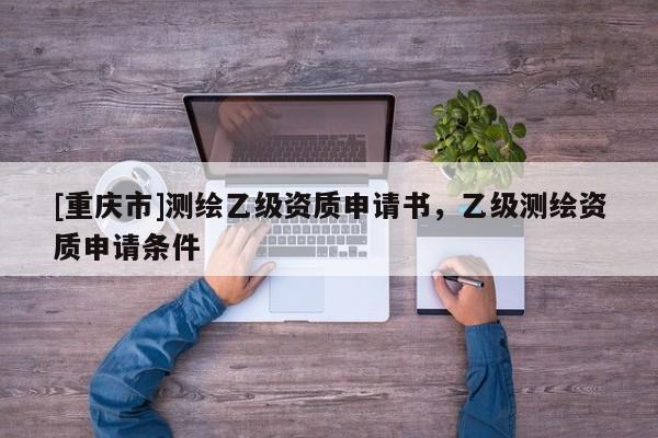 [重慶市]測(cè)繪乙級(jí)資質(zhì)申請(qǐng)書，乙級(jí)測(cè)繪資質(zhì)申請(qǐng)條件