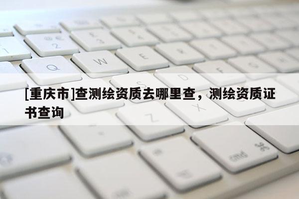 [重慶市]查測(cè)繪資質(zhì)去哪里查，測(cè)繪資質(zhì)證書查詢