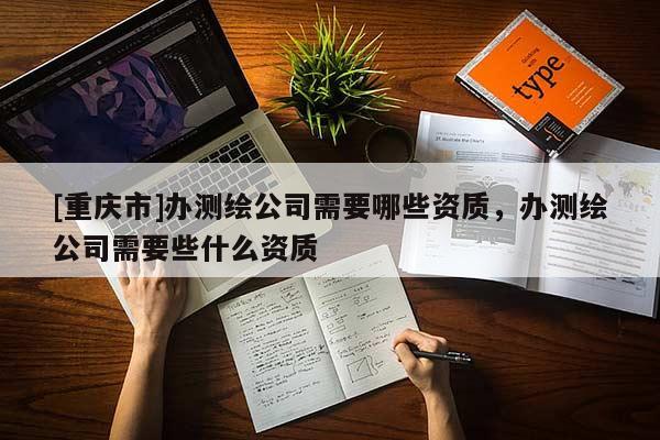 [重慶市]辦測(cè)繪公司需要哪些資質(zhì)，辦測(cè)繪公司需要些什么資質(zhì)