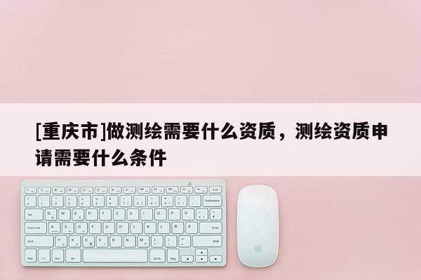 [重慶市]做測(cè)繪需要什么資質(zhì)，測(cè)繪資質(zhì)申請(qǐng)需要什么條件