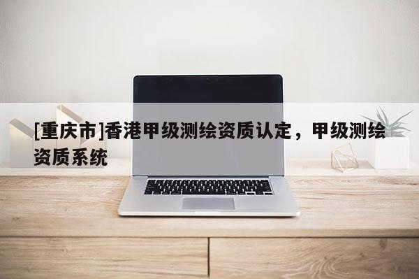 [重慶市]香港甲級(jí)測(cè)繪資質(zhì)認(rèn)定，甲級(jí)測(cè)繪資質(zhì)系統(tǒng)