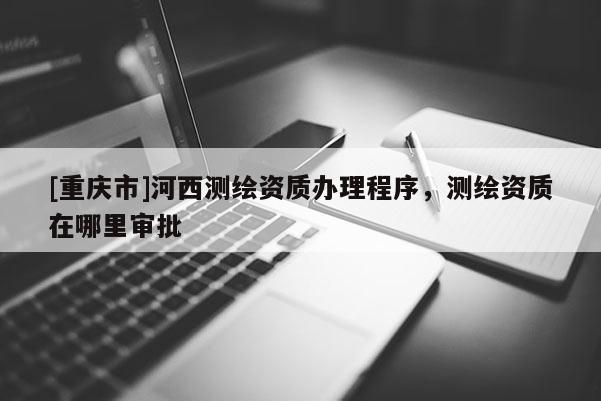 [重慶市]河西測(cè)繪資質(zhì)辦理程序，測(cè)繪資質(zhì)在哪里審批