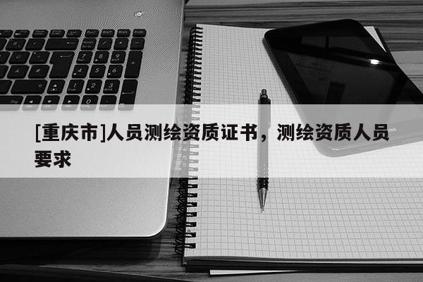[重慶市]人員測(cè)繪資質(zhì)證書(shū)，測(cè)繪資質(zhì)人員要求