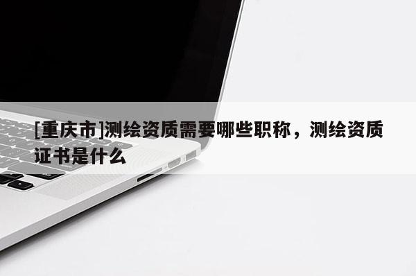 [重慶市]測(cè)繪資質(zhì)需要哪些職稱，測(cè)繪資質(zhì)證書是什么