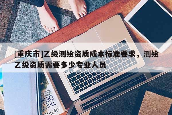 [重慶市]乙級(jí)測(cè)繪資質(zhì)成本標(biāo)準(zhǔn)要求，測(cè)繪乙級(jí)資質(zhì)需要多少專業(yè)人員
