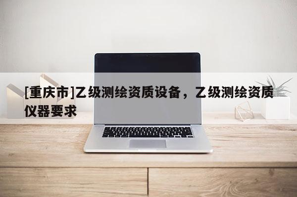 [重慶市]乙級(jí)測(cè)繪資質(zhì)設(shè)備，乙級(jí)測(cè)繪資質(zhì)儀器要求