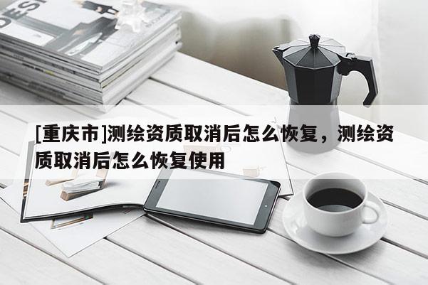 [重慶市]測(cè)繪資質(zhì)取消后怎么恢復(fù)，測(cè)繪資質(zhì)取消后怎么恢復(fù)使用