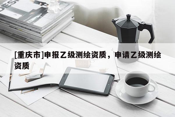 [重慶市]申報(bào)乙級(jí)測(cè)繪資質(zhì)，申請(qǐng)乙級(jí)測(cè)繪資質(zhì)