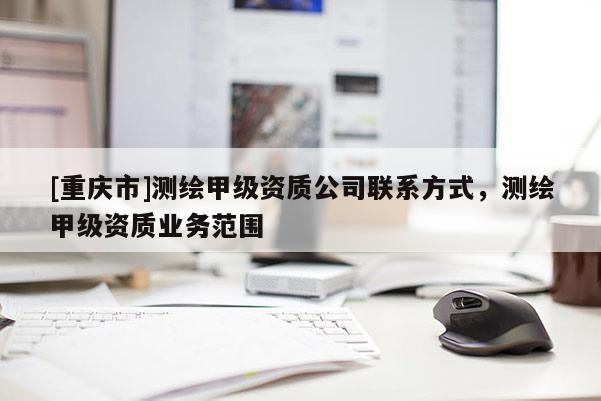 [重慶市]測繪甲級資質(zhì)公司聯(lián)系方式，測繪甲級資質(zhì)業(yè)務(wù)范圍