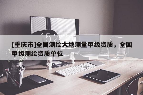 [重慶市]全國測繪大地測量甲級資質(zhì)，全國甲級測繪資質(zhì)單位