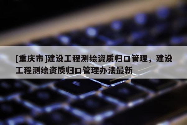 [重慶市]建設(shè)工程測(cè)繪資質(zhì)歸口管理，建設(shè)工程測(cè)繪資質(zhì)歸口管理辦法最新
