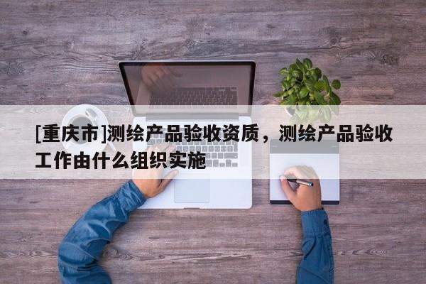 [重慶市]測繪產(chǎn)品驗收資質(zhì)，測繪產(chǎn)品驗收工作由什么組織實施