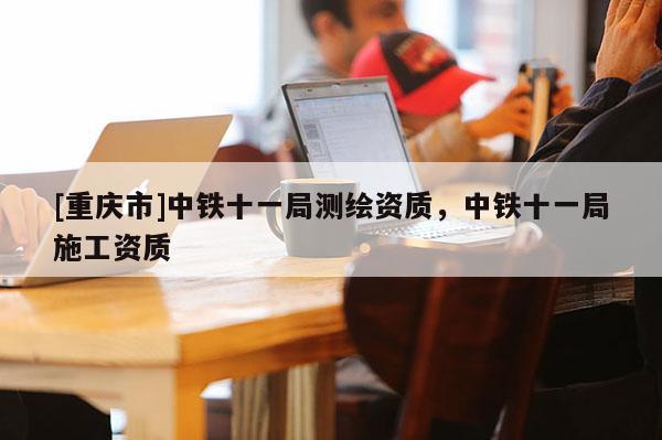 [重慶市]中鐵十一局測繪資質(zhì)，中鐵十一局施工資質(zhì)
