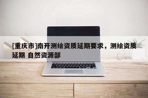 [重慶市]南開測繪資質(zhì)延期要求，測繪資質(zhì)延期 自然資源部