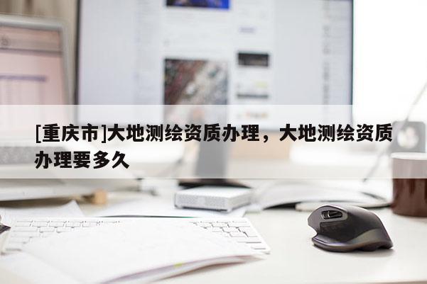 [重慶市]大地測繪資質(zhì)辦理，大地測繪資質(zhì)辦理要多久