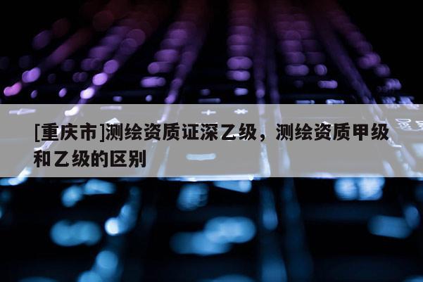[重慶市]測(cè)繪資質(zhì)證深乙級(jí)，測(cè)繪資質(zhì)甲級(jí)和乙級(jí)的區(qū)別