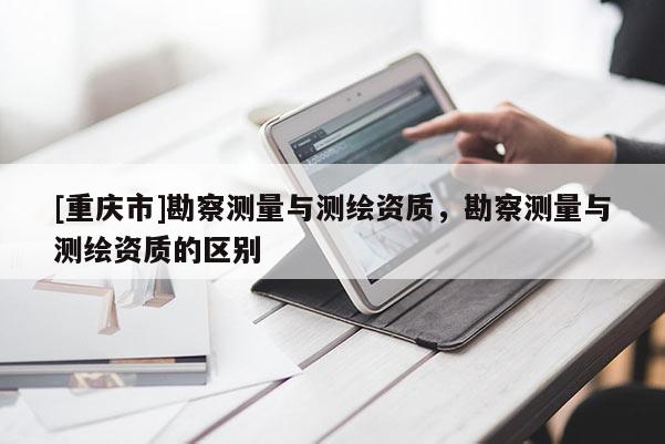 [重慶市]勘察測(cè)量與測(cè)繪資質(zhì)，勘察測(cè)量與測(cè)繪資質(zhì)的區(qū)別