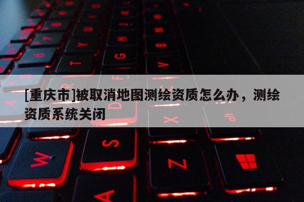 [重慶市]被取消地圖測(cè)繪資質(zhì)怎么辦，測(cè)繪資質(zhì)系統(tǒng)關(guān)閉