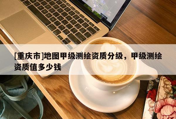 [重慶市]地圖甲級測繪資質(zhì)分級，甲級測繪資質(zhì)值多少錢
