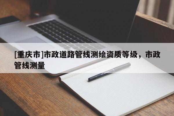 [重慶市]市政道路管線測(cè)繪資質(zhì)等級(jí)，市政管線測(cè)量
