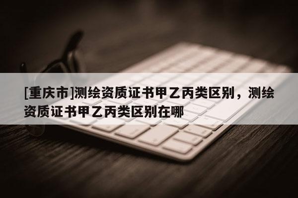 [重慶市]測(cè)繪資質(zhì)證書甲乙丙類區(qū)別，測(cè)繪資質(zhì)證書甲乙丙類區(qū)別在哪
