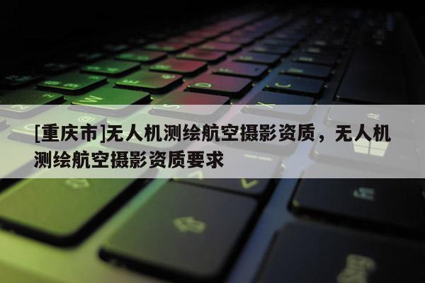 [重慶市]無(wú)人機(jī)測(cè)繪航空攝影資質(zhì)，無(wú)人機(jī)測(cè)繪航空攝影資質(zhì)要求