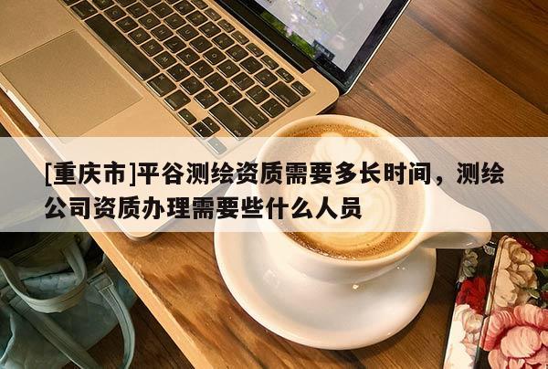 [重慶市]平谷測(cè)繪資質(zhì)需要多長(zhǎng)時(shí)間，測(cè)繪公司資質(zhì)辦理需要些什么人員