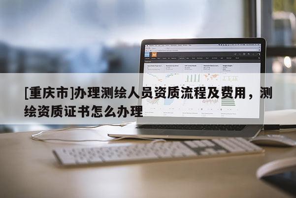 [重慶市]辦理測繪人員資質(zhì)流程及費(fèi)用，測繪資質(zhì)證書怎么辦理