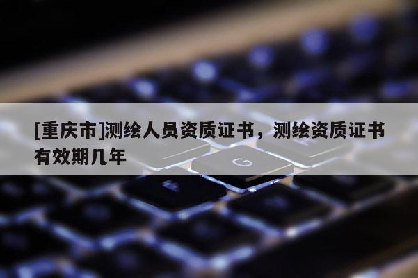 [重慶市]測繪人員資質(zhì)證書，測繪資質(zhì)證書有效期幾年