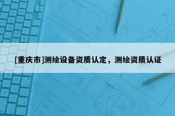 [重慶市]測繪設(shè)備資質(zhì)認(rèn)定，測繪資質(zhì)認(rèn)證