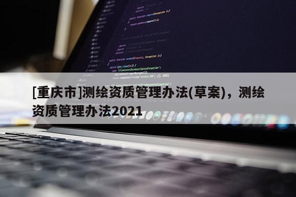 [重慶市]測(cè)繪資質(zhì)管理辦法(草案)，測(cè)繪資質(zhì)管理辦法2021