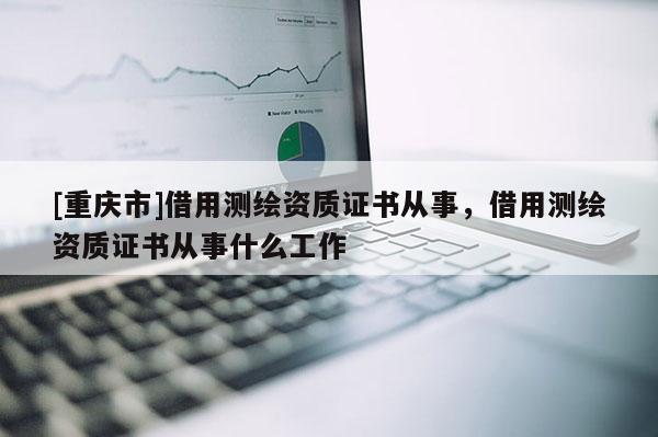 [重慶市]借用測(cè)繪資質(zhì)證書(shū)從事，借用測(cè)繪資質(zhì)證書(shū)從事什么工作