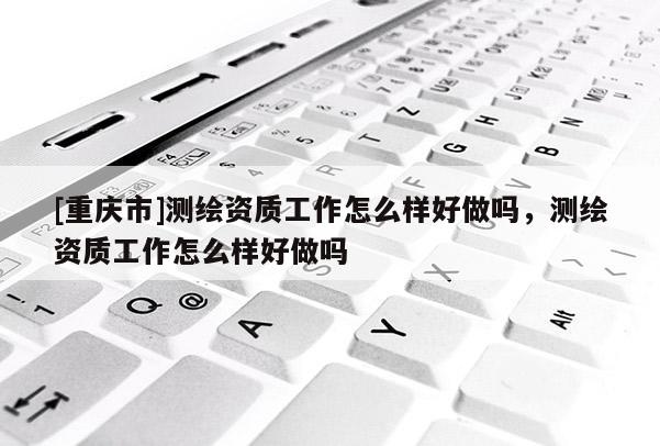 [重慶市]測繪資質(zhì)工作怎么樣好做嗎，測繪資質(zhì)工作怎么樣好做嗎