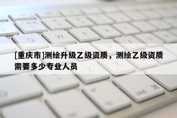 [重慶市]測繪升級乙級資質(zhì)，測繪乙級資質(zhì)需要多少專業(yè)人員