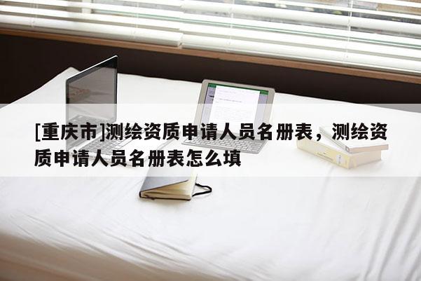 [重慶市]測(cè)繪資質(zhì)申請(qǐng)人員名冊(cè)表，測(cè)繪資質(zhì)申請(qǐng)人員名冊(cè)表怎么填