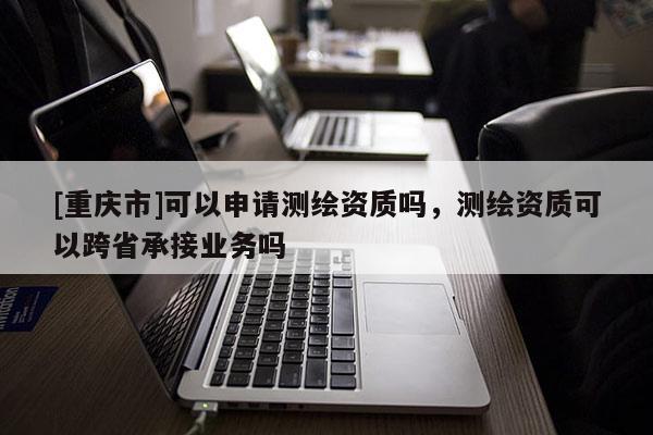 [重慶市]可以申請(qǐng)測(cè)繪資質(zhì)嗎，測(cè)繪資質(zhì)可以跨省承接業(yè)務(wù)嗎