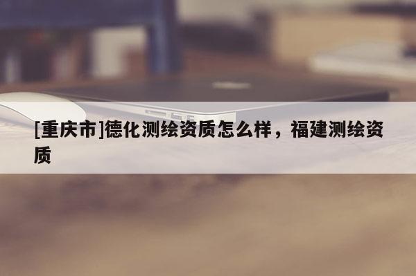 [重慶市]德化測繪資質(zhì)怎么樣，福建測繪資質(zhì)