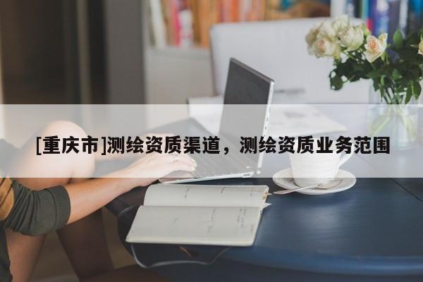 [重慶市]測繪資質(zhì)渠道，測繪資質(zhì)業(yè)務(wù)范圍