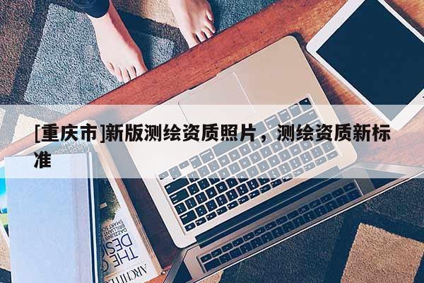 [重慶市]新版測(cè)繪資質(zhì)照片，測(cè)繪資質(zhì)新標(biāo)準(zhǔn)